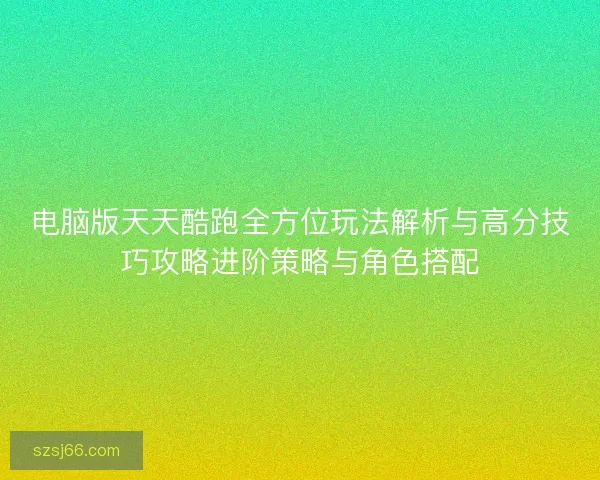 电脑版天天酷跑全方位玩法解析与高分技巧攻略进阶策略与角色搭配