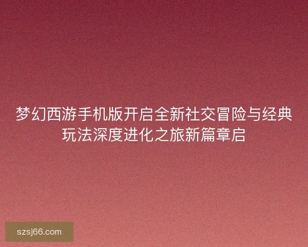 梦幻西游手机版开启全新社交冒险与经典玩法深度进化之旅新篇章启
