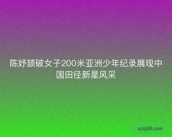 陈妤颉破女子200米亚洲少年纪录展现中国田径新星风采