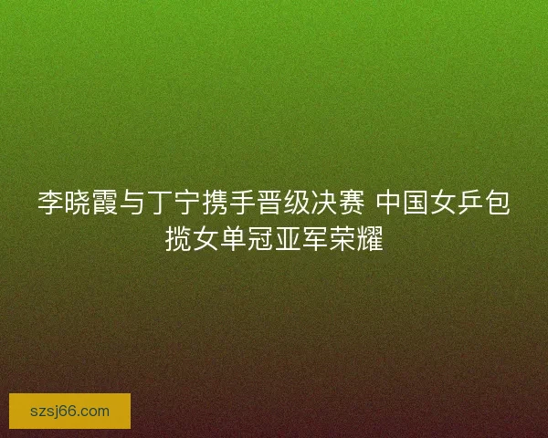 李晓霞与丁宁携手晋级决赛 中国女乒包揽女单冠亚军荣耀
