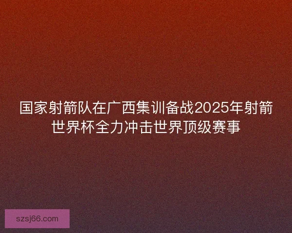 国家射箭队在广西集训备战2025年射箭世界杯全力冲击世界顶级赛事